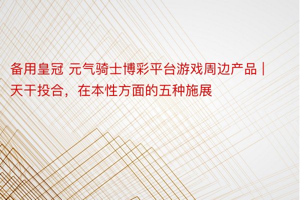 备用皇冠 元气骑士博彩平台游戏周边产品 | 天干投合，在本性方面的五种施展
