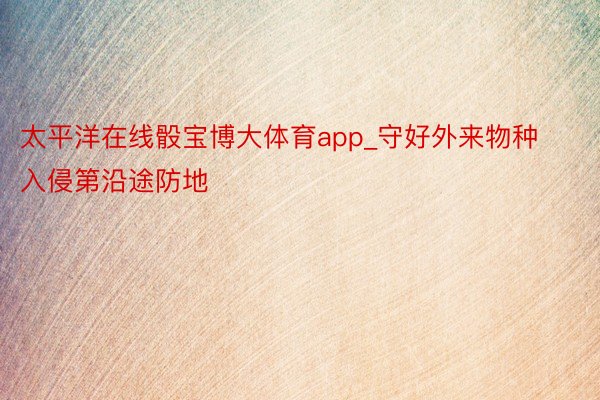 太平洋在线骰宝博大体育app_守好外来物种入侵第沿途防地