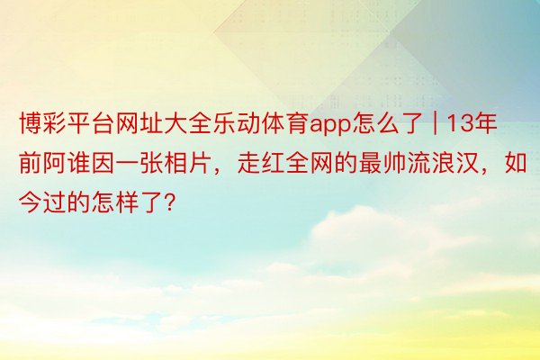 博彩平台网址大全乐动体育app怎么了 | 13年前阿谁因一张相片，走红全网的最帅流浪汉，如今过的怎样了？