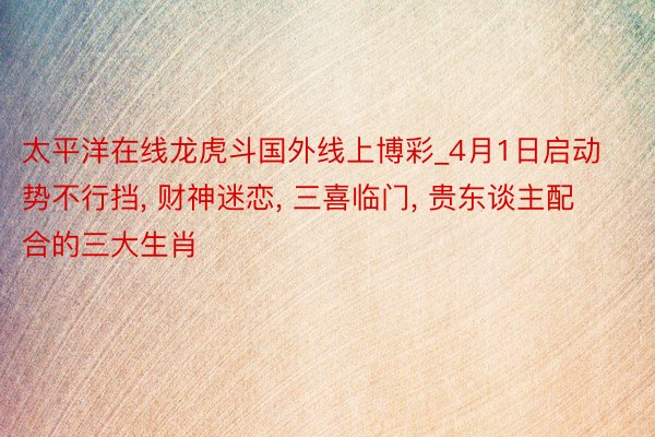 太平洋在线龙虎斗国外线上博彩_4月1日启动势不行挡, 财神迷恋, 三喜临门, 贵东谈主配合的三大生肖