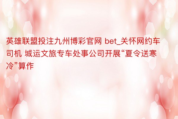 英雄联盟投注九州博彩官网 bet_关怀网约车司机 城运文旅专车处事公司开展“夏令送寒冷”算作