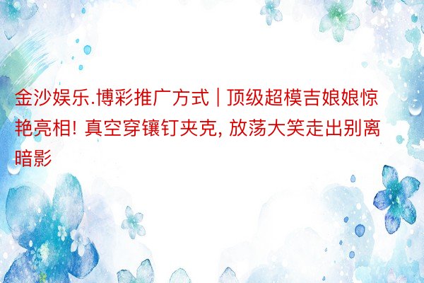 金沙娱乐.博彩推广方式 | 顶级超模吉娘娘惊艳亮相! 真空穿镶钉夹克, 放荡大笑走出别离暗影