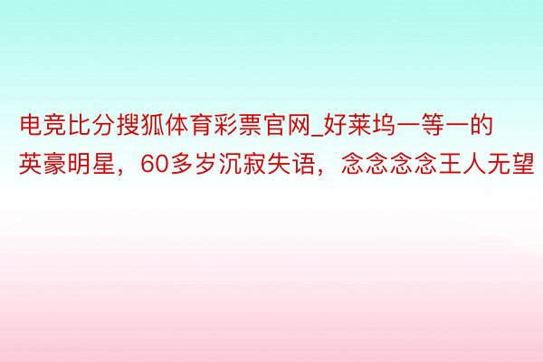 电竞比分搜狐体育彩票官网_好莱坞一等一的英豪明星，60多岁沉寂失语，念念念念王人无望