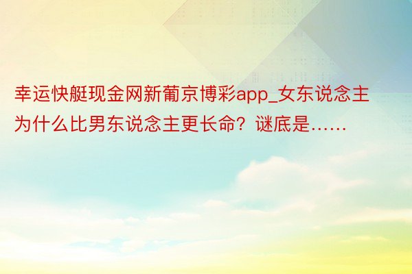 幸运快艇现金网新葡京博彩app_女东说念主为什么比男东说念主更长命？谜底是……