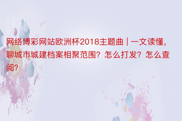 网络博彩网站欧洲杯2018主题曲 | 一文读懂，聊城市城建档案相聚范围？怎么打发？怎么查阅？