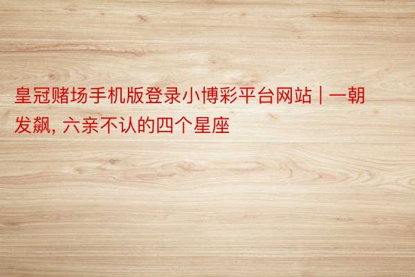 皇冠赌场手机版登录小博彩平台网站 | 一朝发飙, 六亲不认的四个星座
