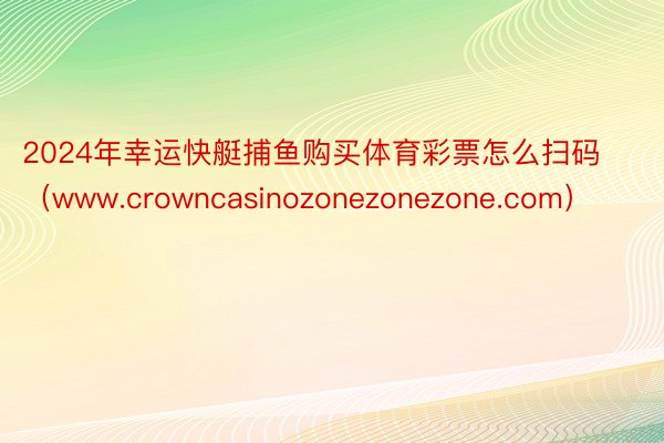 2024年幸运快艇捕鱼购买体育彩票怎么扫码（www.crowncasinozonezonezone.com）