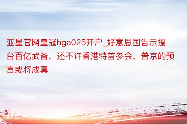 亚星官网皇冠hga025开户_好意思国告示援台百亿武备，还不许香港特首参会，普京的预言或将成真