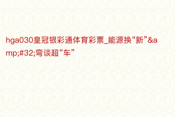 hga030皇冠银彩通体育彩票_能源换“新”&#32;弯谈超“车”