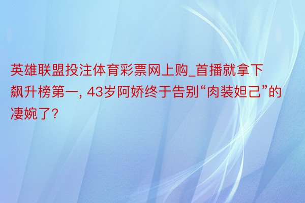 英雄联盟投注体育彩票网上购_首播就拿下飙升榜第一, 43岁阿娇终于告别“肉装妲己”的凄婉了?
