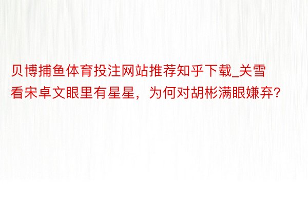 贝博捕鱼体育投注网站推荐知乎下载_关雪看宋卓文眼里有星星，为何对胡彬满眼嫌弃？