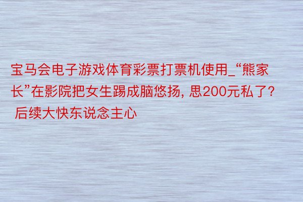 宝马会电子游戏体育彩票打票机使用_“熊家长”在影院把女生踢成脑悠扬, 思200元私了? 后续大快东说念主心