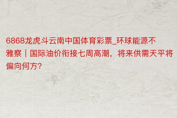 6868龙虎斗云南中国体育彩票_环球能源不雅察｜国际油价衔接七周高潮，将来供需天平将偏向何方？