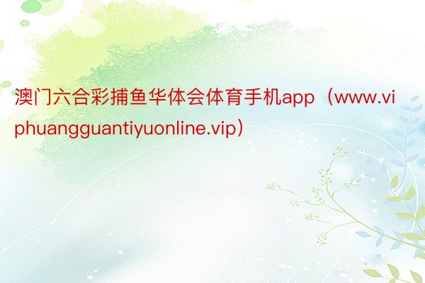澳门六合彩捕鱼华体会体育手机app（www.viphuangguantiyuonline.vip）