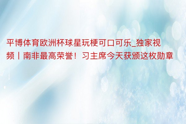 平博体育欧洲杯球星玩梗可口可乐_独家视频丨南非最高荣誉！习主席今天获颁这枚勋章