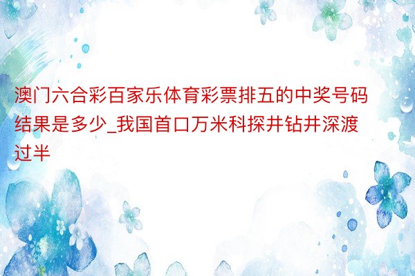澳门六合彩百家乐体育彩票排五的中奖号码结果是多少_我国首口万米科探井钻井深渡过半