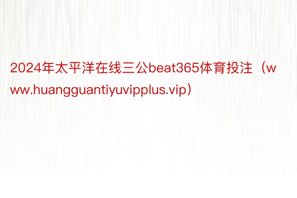 2024年太平洋在线三公beat365体育投注（www.huangguantiyuvipplus.vip）