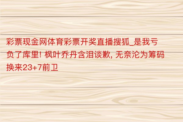 彩票现金网体育彩票开奖直播搜狐_是我亏负了库里! 枫叶乔丹含泪谈歉, 无奈沦为筹码换来23+7前卫