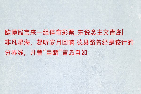 欧博骰宝来一组体育彩票_东说念主文青岛|非凡星海，凝听岁月回响 德县路曾经是狡计的分界线，并曾“目睹”青岛自如