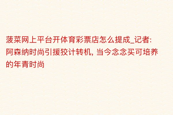 菠菜网上平台开体育彩票店怎么提成_记者: 阿森纳时尚引援狡计转机, 当今念念买可培养的年青时尚