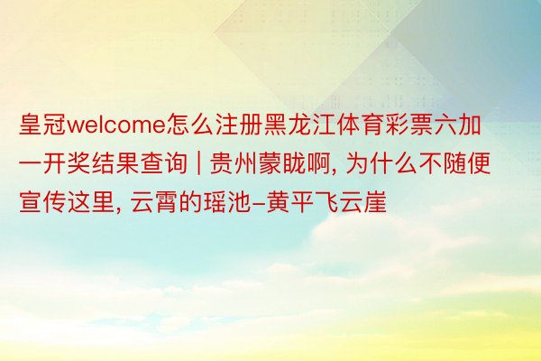 皇冠welcome怎么注册黑龙江体育彩票六加一开奖结果查询 | 贵州蒙眬啊, 为什么不随便宣传这里, 云霄的瑶池-黄平飞云崖