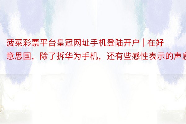 菠菜彩票平台皇冠网址手机登陆开户 | 在好意思国，除了拆华为手机，还有些感性表示的声息
