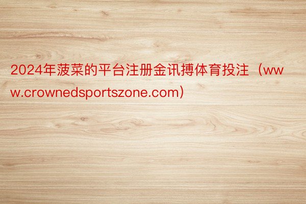 2024年菠菜的平台注册金讯搏体育投注（www.crownedsportszone.com）