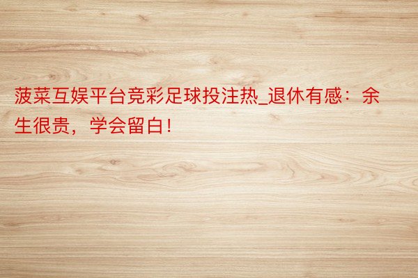 菠菜互娱平台竞彩足球投注热_退休有感:余生很贵,学会留白!