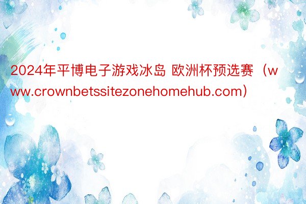 2024年平博电子游戏冰岛 欧洲杯预选赛（www.crownbetssitezonehomehub.com）