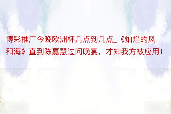 博彩推广今晚欧洲杯几点到几点_《灿烂的风和海》直到陈嘉慧过问晚宴，才知我方被应用！