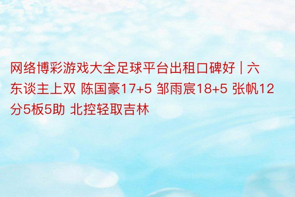 网络博彩游戏大全足球平台出租口碑好 | 六东谈主上双 陈国豪17+5 邹雨宸18+5 张帆12分5板5助 北控轻取吉林
