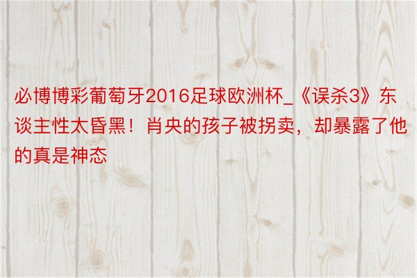 必博博彩葡萄牙2016足球欧洲杯_《误杀3》东谈主性太昏黑！肖央的孩子被拐卖，却暴露了他的真是神态