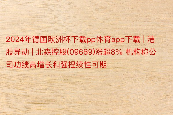 2024年德国欧洲杯下载pp体育app下载 | 港股异动 | 北森控股(09669)涨超8% 机构称公司功绩高增长和强捏续性可期