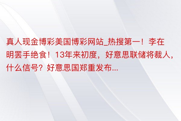 真人现金博彩美国博彩网站_热搜第一！李在明罢手绝食！13年来初度，好意思联储将裁人，什么信号？好意思国郑重发布...
