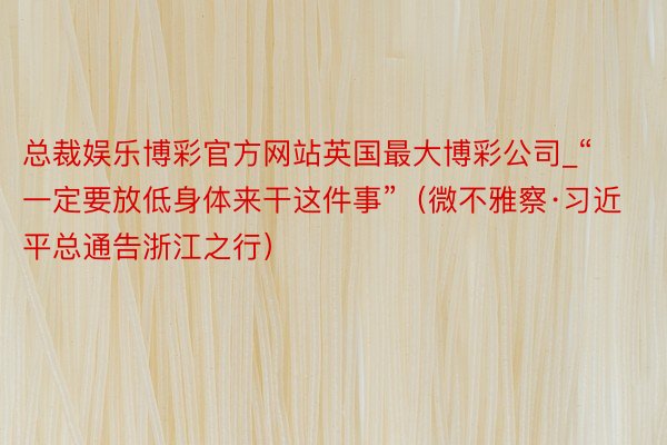 总裁娱乐博彩官方网站英国最大博彩公司_“一定要放低身体来干这件事”（微不雅察·习近平总通告浙江之行）