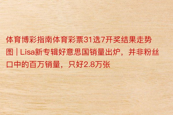 体育博彩指南体育彩票31选7开奖结果走势图 | Lisa新专辑好意思国销量出炉，并非粉丝口中的百万销量，只好2.8万张