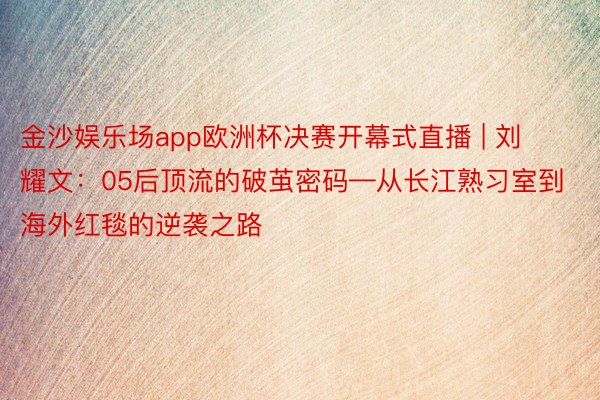 金沙娱乐场app欧洲杯决赛开幕式直播 | 刘耀文：05后顶流的破茧密码—从长江熟习室到海外红毯的逆袭之路