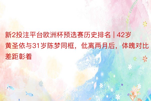新2投注平台欧洲杯预选赛历史排名 | 42岁黄圣依与31岁陈梦同框，仳离两月后，体魄对比差距彰着