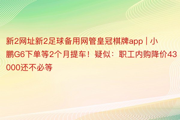 新2网址新2足球备用网管皇冠棋牌app | 小鹏G6下单等2个月提车！疑似：职工内购降价43000还不必等