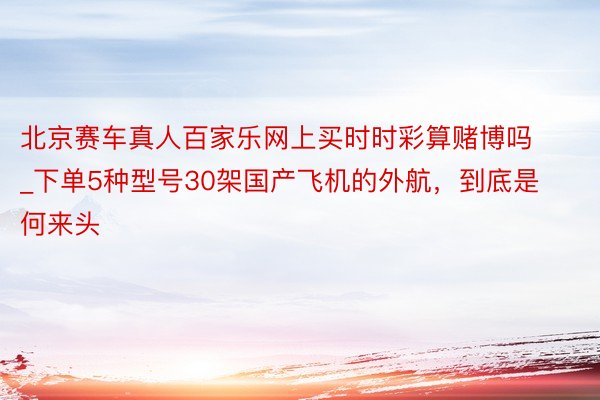 北京赛车真人百家乐网上买时时彩算赌博吗_下单5种型号30架国产飞机的外航，到底是何来头