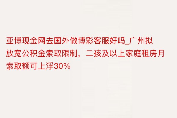 亚博现金网去国外做博彩客服好吗_广州拟放宽公积金索取限制，二孩及以上家庭租房月索取额可上浮30%